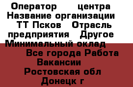 Оператор Call-центра › Название организации ­ ТТ-Псков › Отрасль предприятия ­ Другое › Минимальный оклад ­ 17 000 - Все города Работа » Вакансии   . Ростовская обл.,Донецк г.